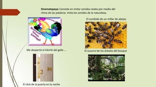 Me despertó el kikiriki del gallo …
Onomatopeya: Consiste en imitar sonidos reales por medio del
ritmo de las palabras. Imita los sonidos de la naturaleza.
El zumbido de un millar de abejas
El click de la puerta en la noche
El susurro de los árboles del bosque
 