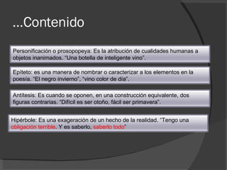 … Contenido Personificación o prosopopeya: Es la atribución de cualidades humanas a objetos inanimados. “Una botella de inteligente vino”.  Epíteto: es una manera de nombrar o caracterizar a los elementos en la poesía. “El negro invierno”, “vino color de día”. Antítesis: Es cuando se oponen, en una construcción equivalente, dos figuras contrarias. “Difícil es ser otoño, fácil ser primavera”. Hipérbole: Es una exageración de un hecho de la realidad. “Tengo una  obligación terrible . Y es saberlo,  saberlo todo ”  