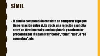 SÍMIL
• El símil o comparación consiste en comparar algo que
tiene relación entre sí. Es decir, una relación explícita
entre un término real y uno imaginario y suele estar
precedida por las palabras “como”, “cual”, “que”, o “se
asemeja a”, etc.
 