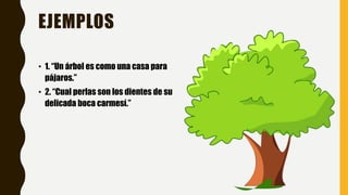EJEMPLOS
• 1. “Un árbol es como una casa para
pájaros.”
• 2. “Cual perlas son los dientes de su
delicada boca carmesí.”
 