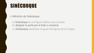 SINÉCDOQUE
• Definición de Sinécdoque:
La Sinécdoque es una figura retórica que consiste
en designar la parte por el todo o viceversa.
La Sinécdoque pertenece al grupo de figuras de los tropos
 