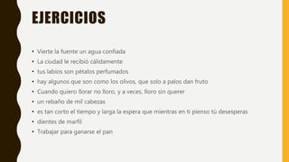 EJERCICIOS
• Vierte la fuente un agua confiada
• La ciudad le recibió cálidamente
• tus labios son pétalos perfumados
• hay algunos que son como los olivos, que solo a palos dan fruto
• Cuando quiero llorar no lloro, y a veces, lloro sin querer
• un rebaño de mil cabezas
• es tan corto el tiempo y larga la espera que mientras en ti pienso tú desesperas
• dientes de marfil
• Trabajar para ganarse el pan
 