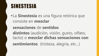SINESTESIA
•La Sinestesia es una figura retórica que
consiste en mezclar
sensaciones de sentidos
distintos (audición, visión, gusto, olfato,
tacto) o mezclar dichas sensaciones con
sentimientos (tristeza, alegría, etc...)
 