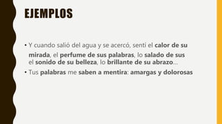 EJEMPLOS
• Y cuando salió del agua y se acercó, sentí el calor de su
mirada, el perfume de sus palabras, lo salado de sus
el sonido de su belleza, lo brillante de su abrazo…
• Tus palabras me saben a mentira: amargas y dolorosas
 