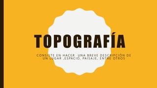 TOPOGRAFÍA
C O N S I S T E E N H A C E R U N A B R E V E D E S C R I P C I Ó N D E
U N L U G A R , E S PA C I O , PA I S A J E , E N T R E O T R O S
 