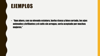 EJEMPLOS
• “Aun ahora, con su elevada estatura, barba rizosa y bien cortada, los ojos
animados y brillantes y el cutis sin arrugas, sería aceptado por muchas
mujeres.”
 