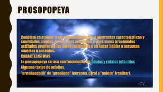 PROSOPOPEYA
• Consiste en atribuir a los seres inanimados o abstractos características y
cualidades propias de los seres animados, o a los seres irracionales
actitudes propias de los seres racionales o en hacer hablar a personas
muertas o ausentes.
• CARACTERISTICAS
• La prosopopeya se usa con frecuencia en fábulas y relatos infantiles
• Algunos textos de adultos.
• "prosōpopoiiā" de "prosōpon" (persona, cara) y "poiein" (realizar).
•
 