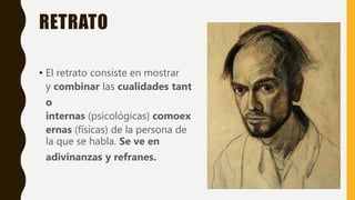 RETRATO
• El retrato consiste en mostrar
y combinar las cualidades tant
o
internas (psicológicas) comoex
ernas (físicas) de la persona de
la que se habla. Se ve en
adivinanzas y refranes.
 