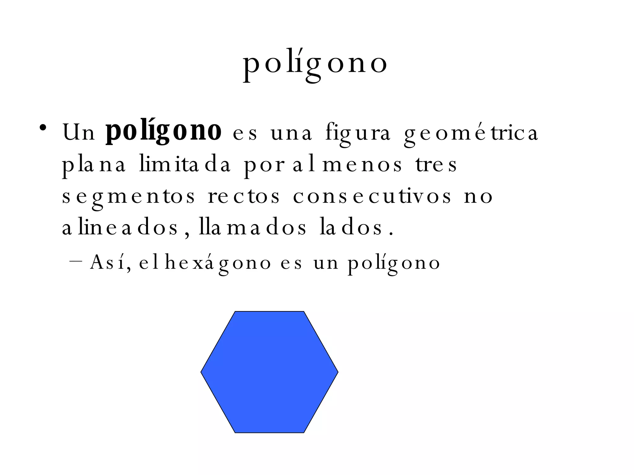 polígono Un  polígono  es una figura geométrica plana limitada por al menos tres segmentos rectos consecutivos no alineados, llamados lados.  Así, el hexágono es un polígono  