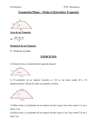 Efa Moratalaz PCPI - Matemáticas 
Geometría Plana – Ficha 6 (Ejercicios Trapecio) 
Área de un Trapecio: 
Perímetro de un Trapecio: 
P = Suma de sus lados 
EJERCICIOS 
1) Calcula el área y el perímetro del siguiente trapecio 
2) El perímetro de un trapecio isósceles es 110 m, las bases miden 40 y 30 
respectivamente. Calcula los lados no paralelos y el área. 
3) Halla el área y el perímetro de un trapecio de base mayor 5cm, base menor 1,5 cm y 
altura 2 cm. 
4) Halla el área y el perímetro de un trapecio de base mayor 4 cm, base menor 2,4 cm y 
lado 2 cm. 
 
