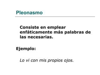 Pleonasmo
Consiste en emplear
enfáticamente más palabras de
las necesarias.
Ejemplo:
Lo vi con mis propios ojos.
 