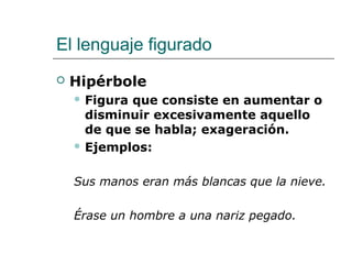 El lenguaje figurado
 Hipérbole
 Figura que consiste en aumentar o
disminuir excesivamente aquello
de que se habla; exageración.
 Ejemplos:
Sus manos eran más blancas que la nieve.
Érase un hombre a una nariz pegado.
 
