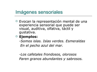 Imágenes sensoriales
 Evocan la representación mental de una
experiencia sensorial que puede ser
visual, auditiva, olfativa, táctil y
gustativa.
 Ejemplos:
-Somos islas. Islas verdes. Esmeraldas
En el pecho azul del mar.
-Los cafetales frondosos, olorosos
Paren granos abundantes y sabrosos.
 