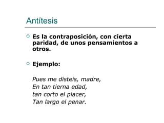 Antítesis
 Es la contraposición, con cierta
paridad, de unos pensamientos a
otros.
 Ejemplo:
Pues me disteis, madre,
En tan tierna edad,
tan corto el placer,
Tan largo el penar.
 