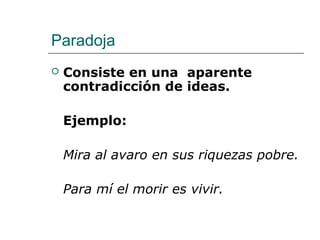 Paradoja
 Consiste en una aparente
contradicción de ideas.
Ejemplo:
Mira al avaro en sus riquezas pobre.
Para mí el morir es vivir.
 