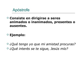 Apóstrofe
 Consiste en dirigirse a seres
animados o inanimados, presentes o
ausentes.
 Ejemplo:
 ¿Qué tengo yo que mi amistad procuras?
 ¿Qué interés se te sigue, Jesús mío?
 