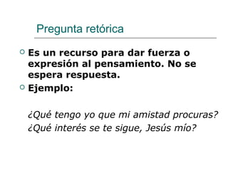 Pregunta retórica
 Es un recurso para dar fuerza o
expresión al pensamiento. No se
espera respuesta.
 Ejemplo:
¿Qué tengo yo que mi amistad procuras?
¿Qué interés se te sigue, Jesús mío?
 