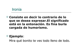 Ironía
 Consiste en decir lo contrario de lo
que se desea expresar.El significado
está en la entonación. Es fina burla
cargada de humorismo.
 Ejemplo:
Mira qué bonito te ves todo lleno de lodo.
 