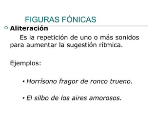 FIGURAS FÓNICAS
 Aliteración
Es la repetición de uno o más sonidos
para aumentar la sugestión rítmica.
Ejemplos:
 Horrísono fragor de ronco trueno.
 El silbo de los aires amorosos.
 