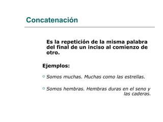 Concatenación
Es la repetición de la misma palabra
del final de un inciso al comienzo de
otro.
Ejemplos:
 Somos muchas. Muchas como las estrellas.
 Somos hembras. Hembras duras en el seno y
las caderas.
 