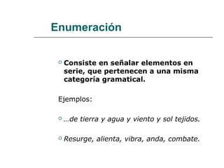 Enumeración
 Consiste en señalar elementos en
serie, que pertenecen a una misma
categoría gramatical.
Ejemplos:
 …de tierra y agua y viento y sol tejidos.
 Resurge, alienta, vibra, anda, combate.
 