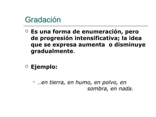 Gradación
 Es una forma de enumeración, pero
de progresión intensificativa; la idea
que se expresa aumenta o disminuye
gradualmente.
 Ejemplo:
 …en tierra, en humo, en polvo, en
sombra, en nada.
 