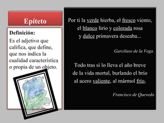 Epíteto Por ti la  verde  hierba, el  fresco  viento, el  blanco  lirio y  colorada  rosa y  dulce  primavera deseaba... Garcilaso de la Vega. Todo tras sí lo lleva el año breve de la vida mortal, burlando el brío al acero  valiente , al mármol  frío , Francisco de Quevedo Definición: Es el adjetivo que califica, que define, que nos indica la cualidad característica o propia de un objeto. 