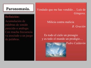 Paronomasia.  Vendado que me has vendido… Luis de  Góngora. Milicia contra malicia  B. Gracián Es todo el cielo un presagio y es todo el mundo un prodigio…  Pedro Calderón Definición: Acumulación de palabras de sonido parecido o análogo. Con mucha frecuencia va asociado a un juego de palabras. 