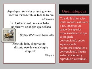Onomatopeya Aquel que po r  valo r  y pu r a gue rr a, hace en  t o r no  t embla r   t oda la  t ie rr a (Araucana) En el  s ilencio  s olo  s e e s cuchaba un  s u s urro de abeja s  que  s onaba ( Égloga III de Garci Lasso, XVI) Repetido latir, si no vecino, distinto oyó de can siempre despierto. Góngora Cuando la aliteración imita sonidos naturales o no, tenemos un grado de superior expresividad en el que el lenguaje convencional, cuyos signos son de naturaleza simbólica o convencional, intenta volverse icónico y reproducir la realidad. 