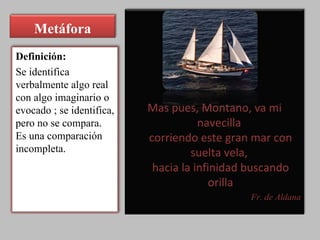 Metáfora Mas pues, Montano, va mi navecilla  corriendo este gran mar con suelta vela,  hacia la infinidad buscando orilla Fr. de Aldana Definición: Se identifica verbalmente algo real  con algo imaginario o evocado ; se identifica, pero no se compara. Es una comparación incompleta. 