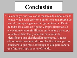 Conclusión Se concluye que hay varias maneras de embellecer la lengua y que cada escritor o autor tiene una propia de hacerlo, aunque sigan cierta figura literaria.  Dentro de todas las clases de figuras y tropos literarios, se encuentran ciertas similitudes entre unas y otras, por lo tanto se debe leer y analizar para tratar de identificar a que clasificación pertenece. Algunas obras pueden contener de dos clasificaciones pero se considera la que más sobresalga en ella para saber a que figura o tropo se esta refiriendo.  