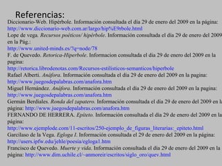 Referencias: Diccionario-Web. Hipérbole. Información consultada el día 29 de enero del 2009 en la página:   http://www.diccionario-web.com.ar/largo/hip%E9rbole.html Lope de vega . Recursos poéticos/ hipérbole . Información consultada el día 29 de enero del 2009 en la Pág.:  http://www.united-minds.es/?q=node/78 F. de Quevedo.  Retorica-Hiperbole . Informacion consultada el dia 29 de enero del 2009 en la pagina:  http://retorica.librodenotas.com/Recursos-estilisticos-semanticos/hiperbole Rafael Alberti.  Anáfora . Información consultada el día 29 de enero del 2009 en la pagina:  http://www.juegosdepalabras.com/anafora.htm Miguel Hernández.  Anáfora . Información consultada el día 29 de enero del 2009 en la pagina:  http://www.juegosdepalabras.com/anafora.htm Germán Berdiales.  Ronda del zapatero.  Información consultada el día 29 de enero del 2009 en la página:  http://www.juegosdepalabras.com/anafora.htm FERNANDO DE HERRERA.  Epíteto.  Información consultada el día 29 de enero del 2009 en la página:  http://www.ejemplode.com/11-escritos/250-ejemplo_de_figuras_literarias:_epiteto.html Garcilaso de la Vega.  Egloga I . Información consultada el 29 de enero del 2009 en la página:  http://users.ipfw.edu/jehle/poesia/egloga1.htm Francisco de Quevedo.  Muerte y vida . Información consultada el día 29 de enero del 2009 en la página:  http://www.dim.uchile.cl/~anmoreir/escritos/siglo_oro/quev.html 