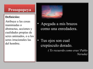 Prosopopeya Apegada a mis brazos como una enredadera.  Tus ojos son cual crepúsculo dorado.  ( Te recuerdo como eras/ Pablo Neruda) Definición: Atribuye a las cosas inanimadas o abstractas, acciones y cualidades propias de seres animados, o a los seres irracionales las del hombre. 