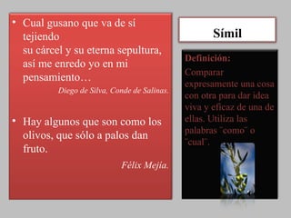 Símil Cual gusano que va de sí tejiendo su cárcel y su eterna sepultura, así me enredo yo en mi pensamiento…  Diego de Silva, Conde de Salinas. Hay algunos que son como los olivos, que sólo a palos dan fruto. Félix Mejía. Definición: Comparar expresamente una cosa con otra para dar idea viva y eficaz de una de ellas. Utiliza las palabras ¨como¨ o ¨cual¨. 