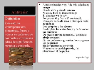 Antítesis: A mis soledades voy, / de mis soledades  vengo   Donde  vivo  y donde  muero   Ni estoy  bien  ni  mal  conmigo  Él  dirá que  yo  lo soy  Porque  en él  y *en mí* contemplo  Unos por carta  de más , / otros por carta  de menos   Los  propios  y los  ajenos   La de plata  los extraños , / y la de cobre  los nuestros   De medio  arriba  romanos, / de medio  abajo  romeros  De los poderosos  grandes  / se vengaron los  pequeños   Sin ser  pobres  ni ser  ricos   Ni murmuraron del  grande , / ni ofendieron al  pequeño .  Lope de Vega  Definición:  Consiste en contraponer dos sintagmas, frases o versos en cada uno de los cuales se expresan ideas de significación opuesta o contraria. 
