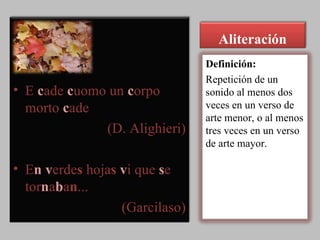 Aliteración E  c ade  c uomo un  c orpo morto  c ade  (D. Alighieri) E n   v erde s  hoja s   v i que  s e tor n a b a n ...  (Garcilaso) Definición: Repetición de un sonido al menos dos veces en un verso de arte menor, o al menos tres veces en un verso de arte mayor. 