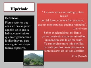 Hipérbole " Las más veces me entrego, otras resisto con tal furor, con una fuerza nueva, que un monte puesto encima rompería”. Lope de vega Señor excelentísimo, mi llanto ya no consiente márgenes ni orillas: inundación será la de mi canto. Ya sumergirse miro mis mejillas, la vista por dos urnas derramada sobre las aras de las dos Castillas F. de Quevedo Definición: Figura retórica que consiste en exagerar aquello de lo que se habla, con términos que lo engrandecen o lo disminuyen, para conseguir una mayor fuerza expresiva. 