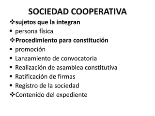 SOCIEDAD COOPERATIVA
sujetos que la integran
 persona física
Procedimiento para constitución
 promoción
 Lanzamiento de convocatoria
 Realización de asamblea constitutiva
 Ratificación de firmas
 Registro de la sociedad
Contenido del expediente
 