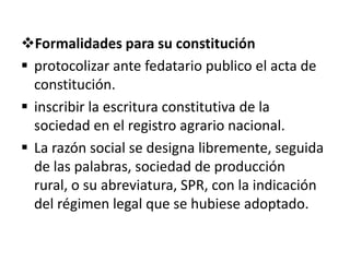 Formalidades para su constitución
 protocolizar ante fedatario publico el acta de
constitución.
 inscribir la escritura constitutiva de la
sociedad en el registro agrario nacional.
 La razón social se designa libremente, seguida
de las palabras, sociedad de producción
rural, o su abreviatura, SPR, con la indicación
del régimen legal que se hubiese adoptado.
 