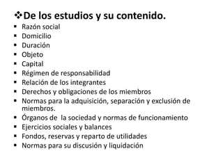 De los estudios y su contenido.
 Razón social
 Domicilio
 Duración
 Objeto
 Capital
 Régimen de responsabilidad
 Relación de los integrantes
 Derechos y obligaciones de los miembros
 Normas para la adquisición, separación y exclusión de
miembros.
 Órganos de la sociedad y normas de funcionamiento
 Ejercicios sociales y balances
 Fondos, reservas y reparto de utilidades
 Normas para su discusión y liquidación
 
