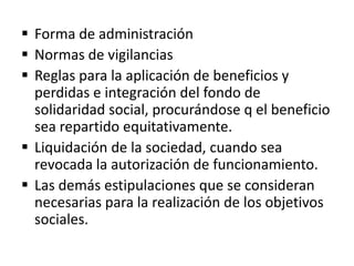  Forma de administración
 Normas de vigilancias
 Reglas para la aplicación de beneficios y
perdidas e integración del fondo de
solidaridad social, procurándose q el beneficio
sea repartido equitativamente.
 Liquidación de la sociedad, cuando sea
revocada la autorización de funcionamiento.
 Las demás estipulaciones que se consideran
necesarias para la realización de los objetivos
sociales.
 
