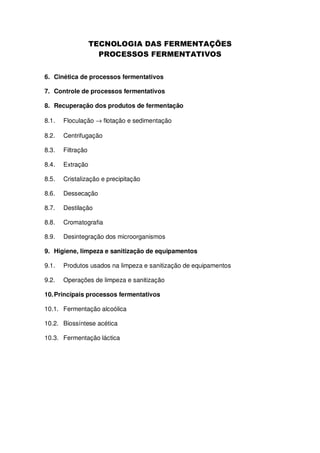 6. Cinética de processos fermentativos
7. Controle de processos fermentativos
8. Recuperação dos produtos de fermentação
8.1.

Floculação → flotação e sedimentação

8.2.

Centrifugação

8.3.

Filtração

8.4.

Extração

8.5.

Cristalização e precipitação

8.6.

Dessecação

8.7.

Destilação

8.8.

Cromatografia

8.9.

Desintegração dos microorganismos

9. Higiene, limpeza e sanitização de equipamentos
9.1.

Produtos usados na limpeza e sanitização de equipamentos

9.2.

Operações de limpeza e sanitização

10. Principais processos fermentativos
10.1. Fermentação alcoólica
10.2. Biossíntese acética
10.3. Fermentação láctica

 