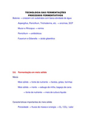 Bolores → crescem em substratos com baixa atividade de água
Aspergillus, Penicillium, Trichoderma, etc. → enzimas, SCP
Mucor e Rhizopus → renina
Penicillium → antibióticos
Fusarium e Giberella → ácido giberélico

5.6. Fermentação em meio sólido
Meios
Meio sólido → fonte de nutriente → farelos, grãos, farinhas
Meio sólido → inerte → sabugo de milho, bagaço de cana
→ fonte de nutriente → meio de cultura líquido

Características importantes do meio sólido
Porosidade → fluxos de massa e energia → O2 / CO2 / calor

 