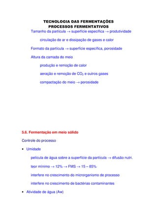 Tamanho da partícula → superfície específica → produtividade
circulação de ar e dissipação de gases e calor
Formato da partícula → superfície específica, porosidade
Altura da camada do meio
produção e remoção de calor
aeração e remoção de CO2 e outros gases
compactação do meio → porosidade

5.6. Fermentação em meio sólido
Controle do processo
• Umidade
película de água sobre a superfície da partícula → difusão nutri.
teor mínimo → 12% → FMS → 15 – 85%
interfere no crescimento do microrganismo de processo
interfere no crescimento de bactérias contaminantes
• Atividade de água (Aw)

 