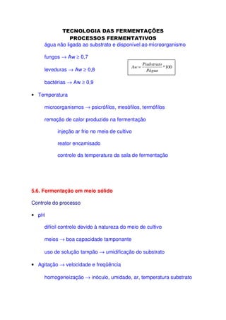 água não ligada ao substrato e disponível ao microorganismo
fungos → Aw ≥ 0,7
leveduras → Aw ≥ 0,8

Aw =

Psubstrato
*100
Págua

bactérias → Aw ≥ 0,9
• Temperatura
microorganismos → psicrófilos, mesófilos, termófilos
remoção de calor produzido na fermentação
injeção ar frio no meio de cultivo
reator encamisado
controle da temperatura da sala de fermentação

5.6. Fermentação em meio sólido
Controle do processo
• pH
difícil controle devido à natureza do meio de cultivo
meios → boa capacidade tamponante
uso de solução tampão → umidificação do substrato
• Agitação → velocidade e freqüência
homogeneização → inóculo, umidade, ar, temperatura substrato

 