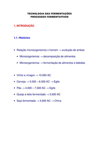 1. INTRODUÇÃO

1.1. Histórico

• Relação microorganismos x homem → evolução de ambos
• Microorganismos → decomposição de alimentos
• Microorganismos → fermentação de alimentos e bebidas

• Vinho e vinagre → 10.000 AC
• Cerveja → 5.000 – 6.000 AC → Egito
• Pão → 4.000 – 7.000 AC → Egito
• Queijo e leite fermentado → 5.000 AC
• Soja fermentada → 3.000 AC → China

 