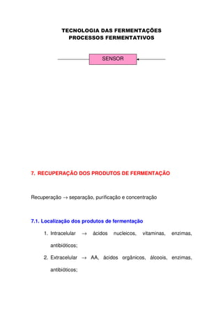 SENSOR

7. RECUPERAÇÃO DOS PRODUTOS DE FERMENTAÇÃO

Recuperação → separação, purificação e concentração

7.1. Localização dos produtos de fermentação
1. Intracelular

→

ácidos

nucleicos,

vitaminas,

enzimas,

antibióticos;
2. Extracelular → AA, ácidos orgânicos, álcoois, enzimas,
antibióticos;

 