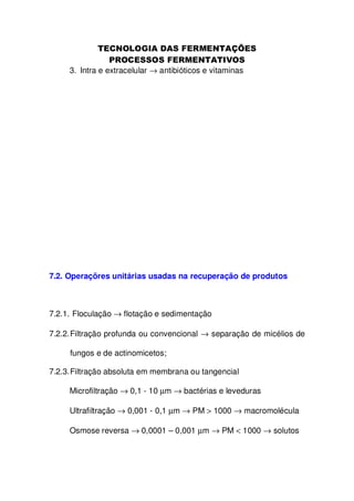 3. Intra e extracelular → antibióticos e vitaminas

7.2. Operaçõres unitárias usadas na recuperação de produtos

7.2.1. Floculação → flotação e sedimentação
7.2.2. Filtração profunda ou convencional → separação de micélios de
fungos e de actinomicetos;
7.2.3. Filtração absoluta em membrana ou tangencial
Microfiltração → 0,1 - 10 µm → bactérias e leveduras
Ultrafiltração → 0,001 - 0,1 µm → PM > 1000 → macromolécula
Osmose reversa → 0,0001 – 0,001 µm → PM < 1000 → solutos

 