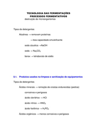 destruição de microorganismos

Tipos de detergentes
Alcalinos → removem proteínas
→ boa capacidade emulsificante
soda cáustica →NaOH
soda → Na2CO3
borax → tetraborato de sódio

8.1. Produtos usados na limpeza e sanitização de equipamentos
Tipos de detergentes
Ácidos minerais → remoção de crostas endurecidas (pedras)
corrosivos e perigosos
ácido clorídrico → HCl
ácido nítrico → HNO3
ácido fosfórico → H3PO4
Ácidos orgânicos → menos corrosivos e perigosos

 