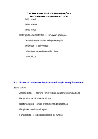 ácido acético
ácido cítrico
ácido lático
Detergentes surfactantes → removem gorduras
produtos umectantes e de penetração
aniônicos → sulfonatos
catiônicos → amônio quaternário
não iônicos

8.1. Produtos usados na limpeza e sanitização de equipamentos
Sanitizantes
Antissépticos → previne / interrompe crescimento microbiano
Bactericida → elimina bactérias
Bacteriostático → inibe crescimento de bactérias
Fungicida → elimina fungos
Fungistático → inibe crescimento de fungos

 